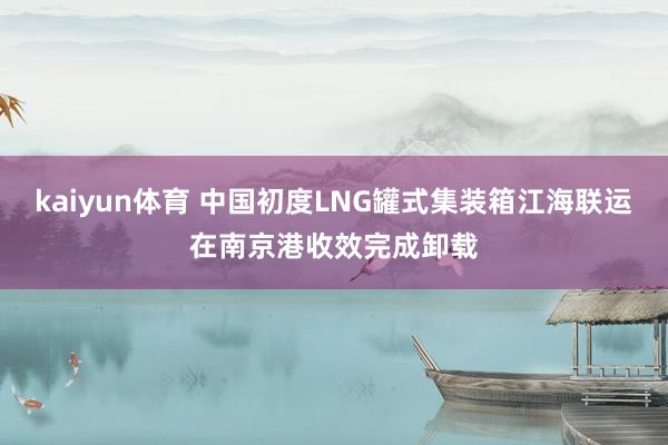 kaiyun体育 中国初度LNG罐式集装箱江海联运在南京港收效完成卸载