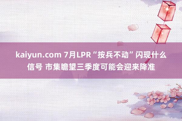 kaiyun.com 7月LPR“按兵不动”闪现什么信号 市集瞻望三季度可能会迎来降准