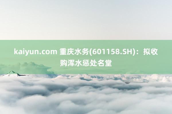 kaiyun.com 重庆水务(601158.SH)：拟收购浑水惩处名堂