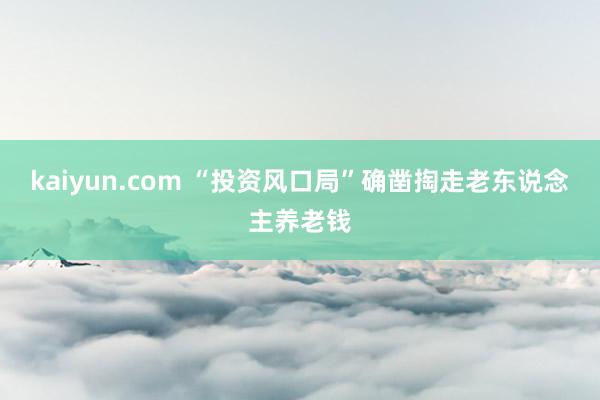 kaiyun.com “投资风口局”确凿掏走老东说念主养老钱