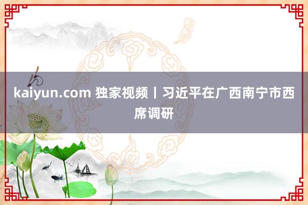 kaiyun.com 独家视频丨习近平在广西南宁市西席调研