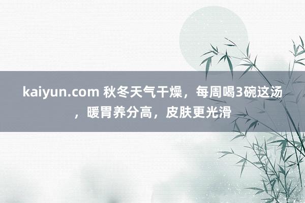 kaiyun.com 秋冬天气干燥，每周喝3碗这汤，暖胃养分高，皮肤更光滑