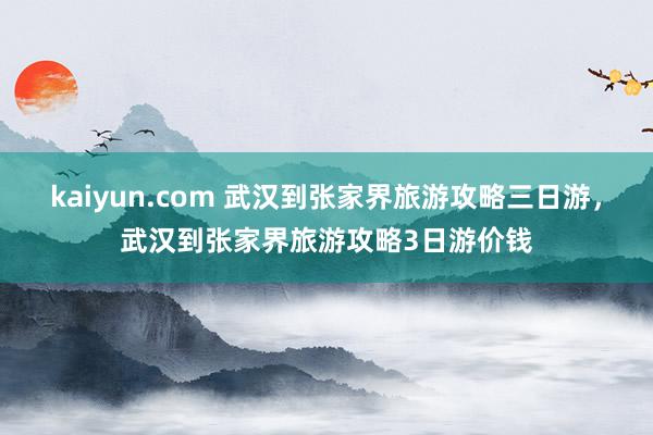 kaiyun.com 武汉到张家界旅游攻略三日游，武汉到张家界旅游攻略3日游价钱