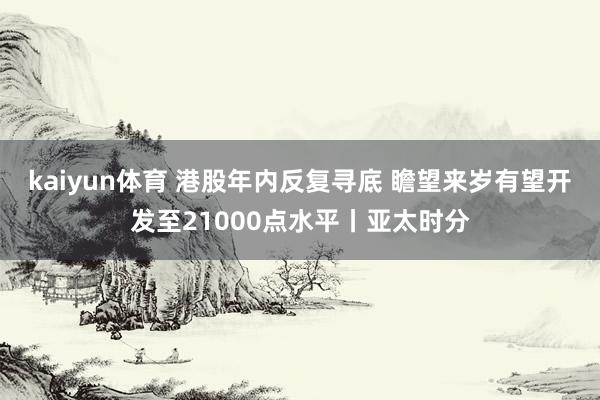 kaiyun体育 港股年内反复寻底 瞻望来岁有望开发至21000点水平丨亚太时分