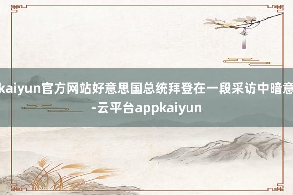 kaiyun官方网站好意思国总统拜登在一段采访中暗意-云平台appkaiyun