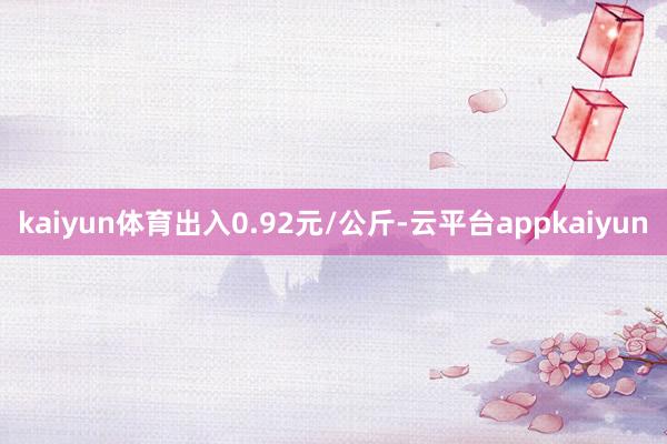 kaiyun体育出入0.92元/公斤-云平台appkaiyun