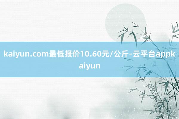 kaiyun.com最低报价10.60元/公斤-云平台appkaiyun