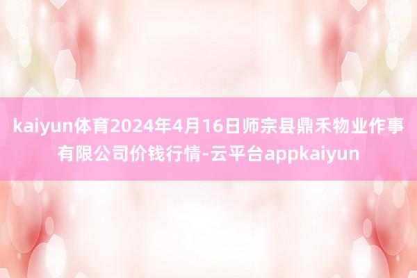 kaiyun体育2024年4月16日师宗县鼎禾物业作事有限公司价钱行情-云平台appkaiyun