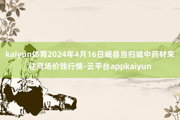 kaiyun体育2024年4月16日岷县当归城中药材来往商场价钱行情-云平台appkaiyun