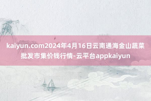 kaiyun.com2024年4月16日云南通海金山蔬菜批发市集价钱行情-云平台appkaiyun