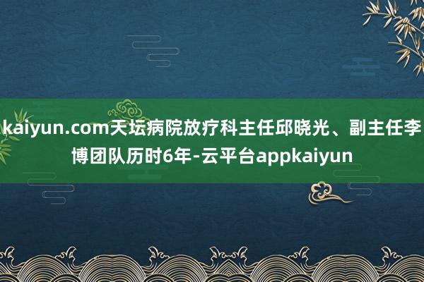 kaiyun.com天坛病院放疗科主任邱晓光、副主任李博团队历时6年-云平台appkaiyun