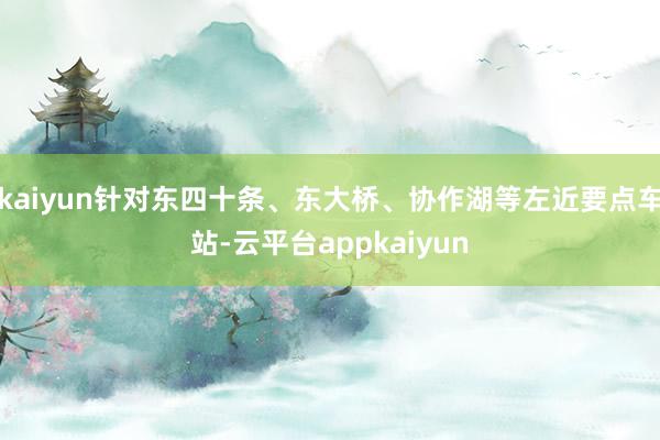 kaiyun针对东四十条、东大桥、协作湖等左近要点车站-云平台appkaiyun