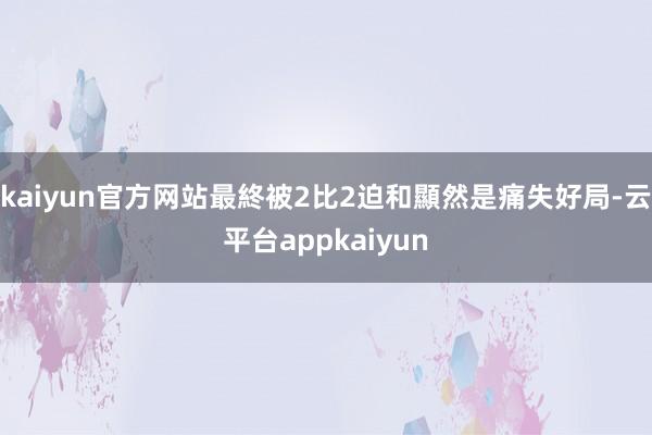 kaiyun官方网站最終被2比2迫和顯然是痛失好局-云平台appkaiyun