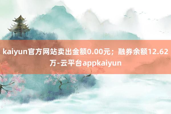 kaiyun官方网站卖出金额0.00元；融券余额12.62万-云平台appkaiyun