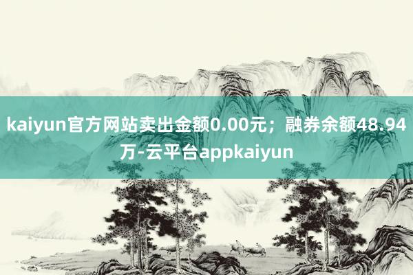 kaiyun官方网站卖出金额0.00元；融券余额48.94万-云平台appkaiyun