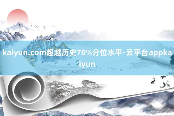 kaiyun.com超越历史70%分位水平-云平台appkaiyun