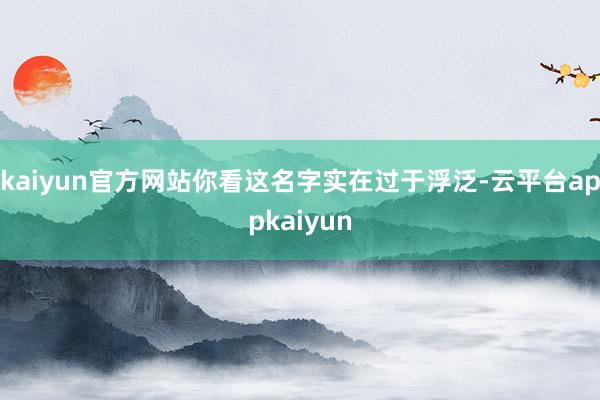 kaiyun官方网站你看这名字实在过于浮泛-云平台appkaiyun