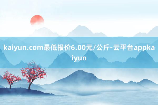 kaiyun.com最低报价6.00元/公斤-云平台appkaiyun