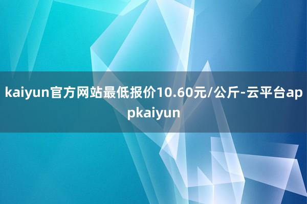 kaiyun官方网站最低报价10.60元/公斤-云平台appkaiyun