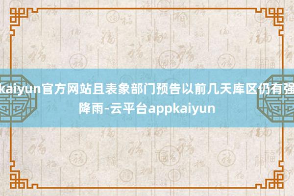 kaiyun官方网站且表象部门预告以前几天库区仍有强降雨-云平台appkaiyun