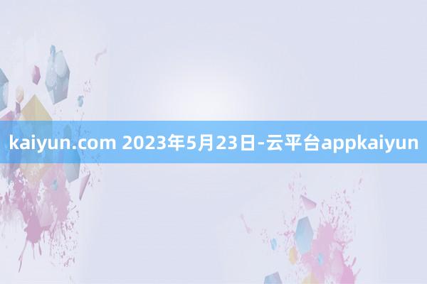 kaiyun.com 　　2023年5月23日-云平台appkaiyun