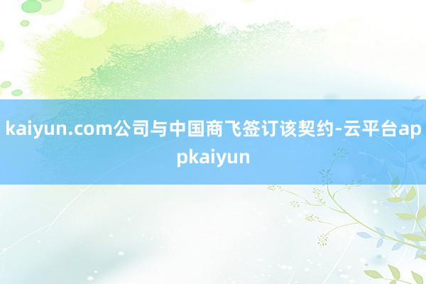 kaiyun.com公司与中国商飞签订该契约-云平台appkaiyun