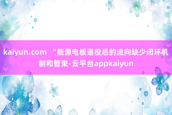 kaiyun.com  “能源电板退役后的流向缺少闭环机制和管束-云平台appkaiyun