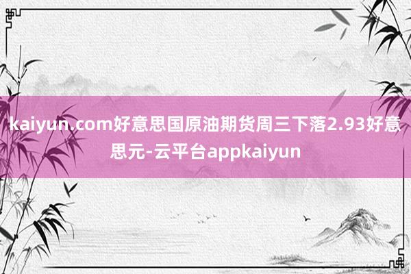 kaiyun.com　　好意思国原油期货周三下落2.93好意思元-云平台appkaiyun