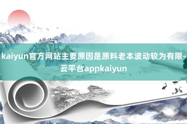 kaiyun官方网站主要原因是原料老本波动较为有限-云平台appkaiyun