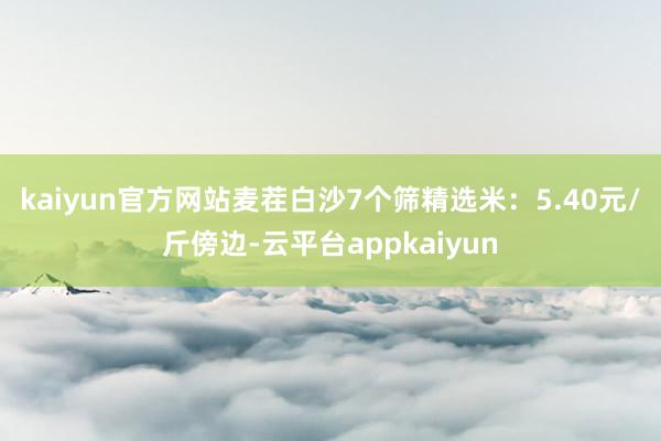 kaiyun官方网站　　麦茬白沙7个筛精选米：5.40元/斤傍边-云平台appkaiyun