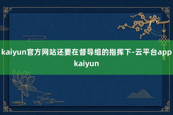 kaiyun官方网站还要在督导组的指挥下-云平台appkaiyun