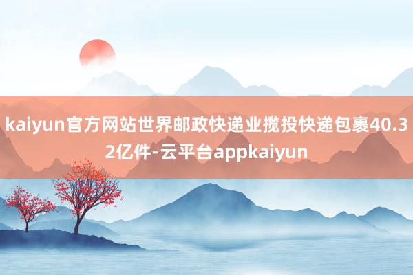 kaiyun官方网站世界邮政快递业揽投快递包裹40.32亿件-云平台appkaiyun