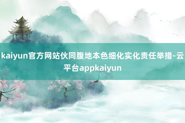 kaiyun官方网站伙同腹地本色细化实化责任举措-云平台appkaiyun