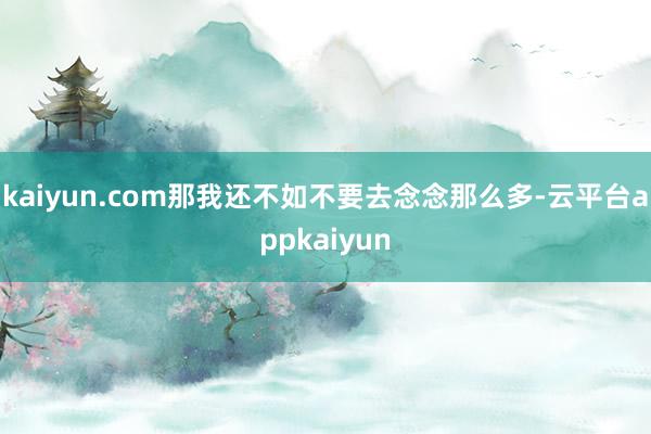 kaiyun.com那我还不如不要去念念那么多-云平台appkaiyun