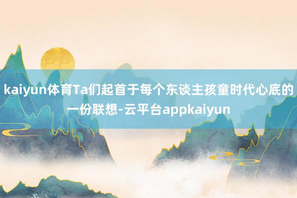 kaiyun体育Ta们起首于每个东谈主孩童时代心底的一份联想-云平台appkaiyun