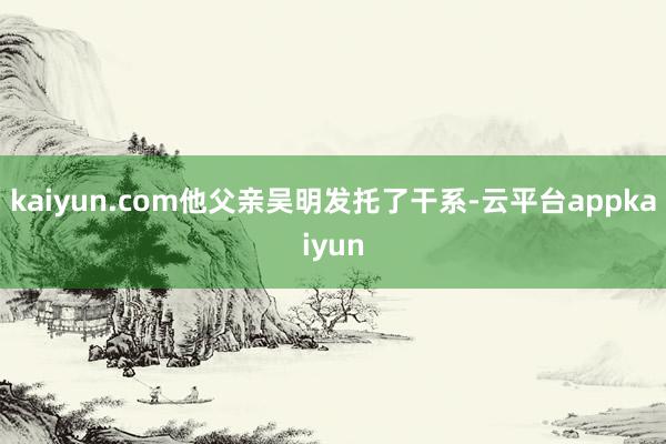 kaiyun.com他父亲吴明发托了干系-云平台appkaiyun