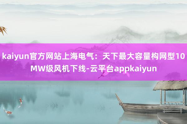 kaiyun官方网站上海电气：天下最大容量构网型10MW级风机下线-云平台appkaiyun