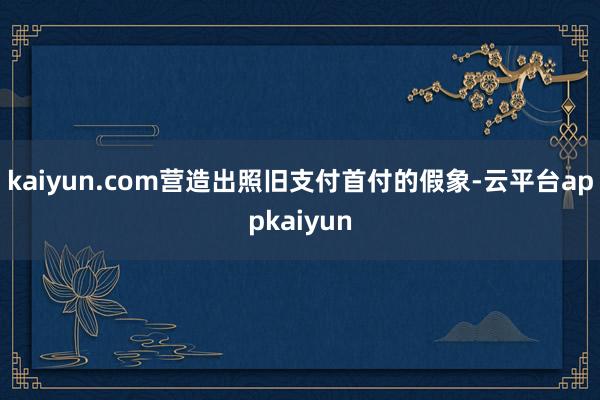 kaiyun.com营造出照旧支付首付的假象-云平台appkaiyun