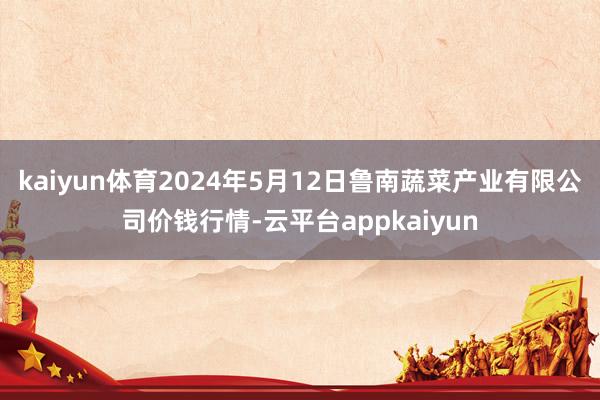 kaiyun体育2024年5月12日鲁南蔬菜产业有限公司价钱行情-云平台appkaiyun