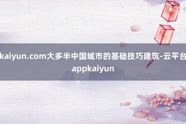 kaiyun.com大多半中国城市的基础技巧建筑-云平台appkaiyun