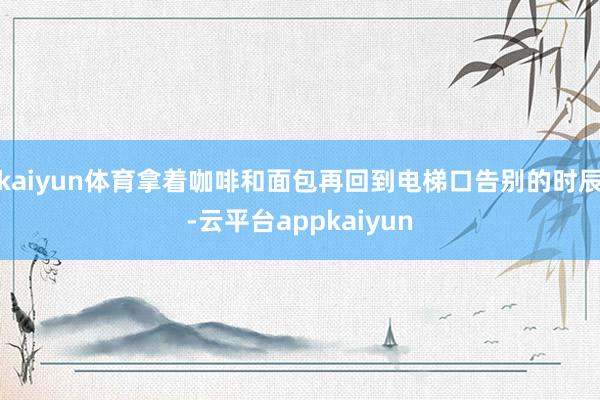 kaiyun体育拿着咖啡和面包再回到电梯口告别的时辰-云平台appkaiyun