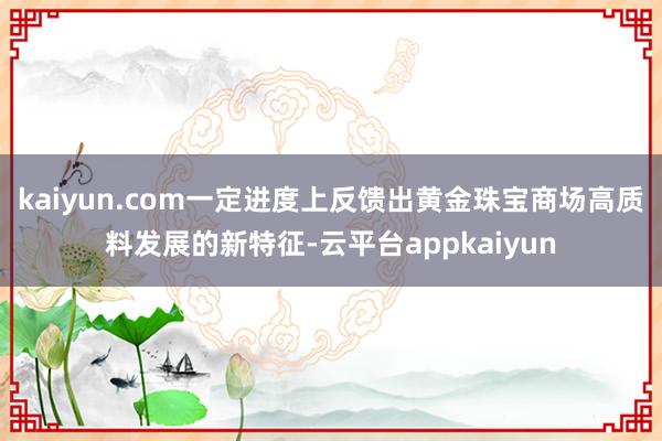 kaiyun.com一定进度上反馈出黄金珠宝商场高质料发展的新特征-云平台appkaiyun