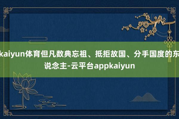 kaiyun体育但凡数典忘祖、抵拒故国、分手国度的东说念主-云平台appkaiyun