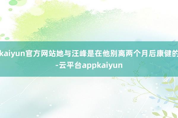 kaiyun官方网站她与汪峰是在他别离两个月后康健的-云平台appkaiyun