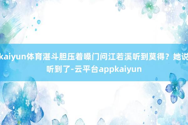 kaiyun体育湛斗胆压着嗓门问江若溪听到莫得？她说听到了-云平台appkaiyun