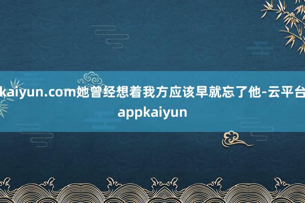 kaiyun.com她曾经想着我方应该早就忘了他-云平台appkaiyun