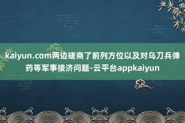 kaiyun.com两边磋商了前列方位以及对乌刀兵弹药等军事接济问题-云平台appkaiyun