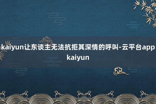 kaiyun让东谈主无法抗拒其深情的呼叫-云平台appkaiyun