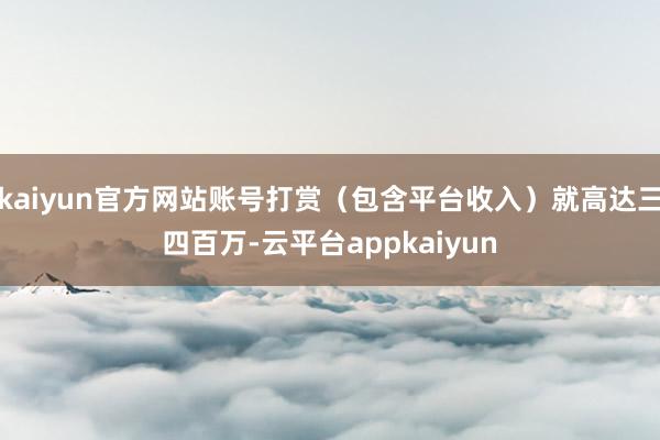 kaiyun官方网站账号打赏（包含平台收入）就高达三四百万-云平台appkaiyun