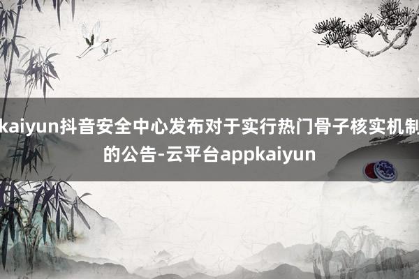 kaiyun抖音安全中心发布对于实行热门骨子核实机制的公告-云平台appkaiyun